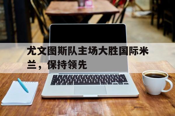 尤文图斯队主场大胜国际米兰，保持领先
