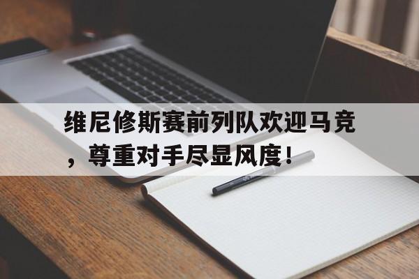 关于维尼修斯赛前列队欢迎马竞，尊重对手尽显风度！的信息